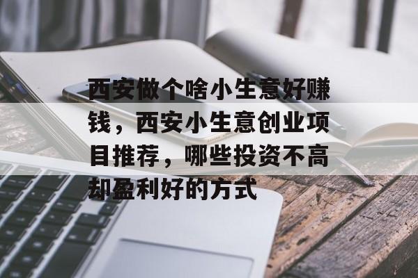 西安做个啥小生意好赚钱,西安小生意创业项目推荐,哪些投资不高却盈利好的方式 西安做个啥小生意好赚钱,西安小生意创业项目推荐,哪些投资不高却盈利好的方式