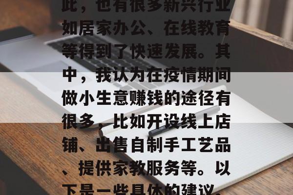 在我们所处的这个特殊时期，全球经济都受到了严重的影响。尽管如此，也有很多新兴行业如居家办公、在线教育等得到了快速发展。其中，我认为在疫情期间做小生意赚钱的途径有很多，比如开设线上店铺、出售自制手工艺品、提供家教服务等。以下是一些具体的建议。，疫情下如何在家赚钱？这些线上创业的途径值得考虑！