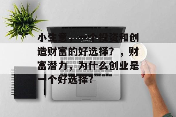 小生意,一个投资和创造财富的好选择?,财富潜力,为什么创业是一个好选择? 小生意,一个投资和创造财富的好选择?,财富潜力,为什么创业是一个好选择?
