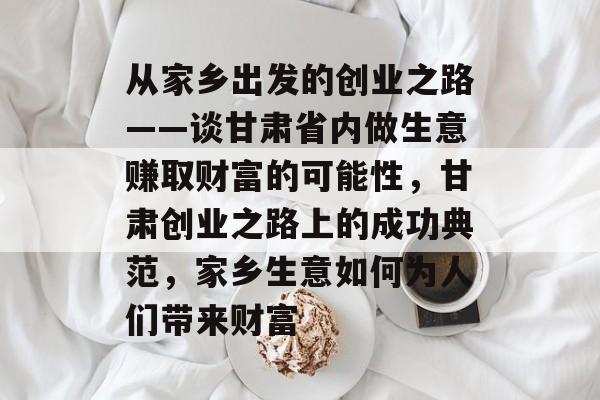 从家乡出发的创业之路——谈甘肃省内做生意赚取财富的可能性,甘肃创业之路上的成功典范,家乡生意如何为人们带来财富 从家乡出发的创业之路——谈甘肃省内做生意赚取财富的可能性,甘肃创业之路上的成功典范,家乡生意如何为人们带来财富