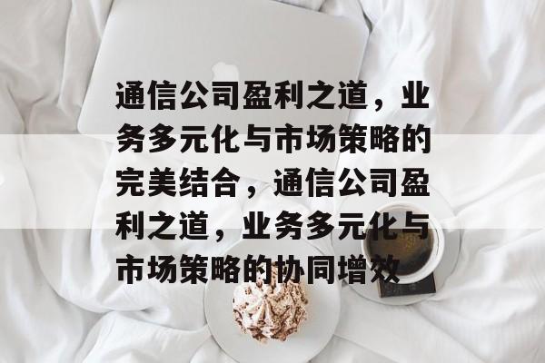 通信公司盈利之道,业务多元化与市场策略的完美结合,通信公司盈利之道,业务多元化与市场策略的协同增效 通信公司盈利之道,业务多元化与市场策略的完美结合,通信公司盈利之道,业务多元化与市场策略的协同增效