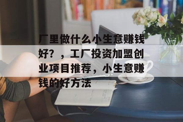 厂里做什么小生意赚钱好?,工厂投资加盟创业项目推荐,小生意赚钱的好方法 厂里做什么小生意赚钱好?,工厂投资加盟创业项目推荐,小生意赚钱的好方法