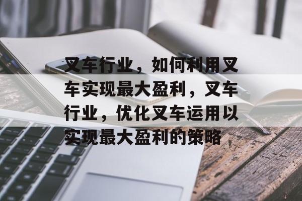 叉车行业，如何利用叉车实现最大盈利，叉车行业，优化叉车运用以实现最大盈利的策略