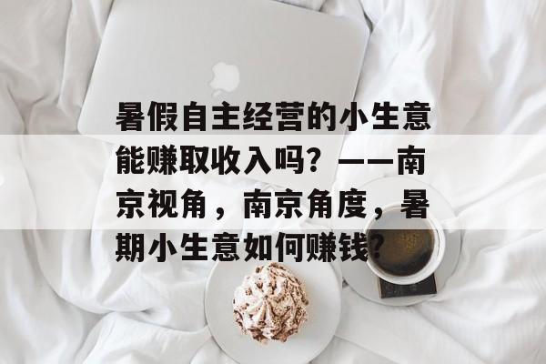 暑假自主经营的小生意能赚取收入吗？——南京视角，南京角度，暑期小生意如何赚钱?