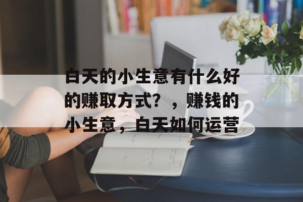 白天的小生意有什么好的赚取方式?,赚钱的小生意,白天如何运营 白天的小生意有什么好的赚取方式?,赚钱的小生意,白天如何运营