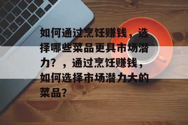 如何通过烹饪赚钱,选择哪些菜品更具市场潜力?,通过烹饪赚钱,如何选择市场潜力大的菜品? 如何通过烹饪赚钱,选择哪些菜品更具市场潜力?,通过烹饪赚钱,如何选择市场潜力大的菜品?