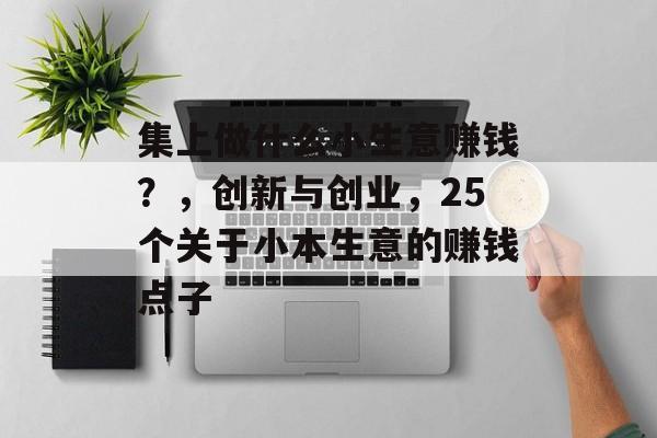 集上做什么小生意赚钱?,创新与创业,25个关于小本生意的赚钱点子 集上做什么小生意赚钱?,创新与创业,25个关于小本生意的赚钱点子