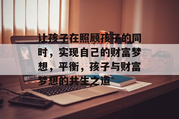 让孩子在照顾孩子的同时,实现自己的财富梦想,平衡,孩子与财富梦想的共生之道 让孩子在照顾孩子的同时,实现自己的财富梦想,平衡,孩子与财富梦想的共生之道