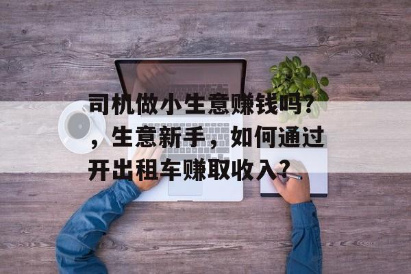 司机做小生意赚钱吗?,生意新手,如何通过开出租车赚取收入? 司机做小生意赚钱吗?,生意新手,如何通过开出租车赚取收入?