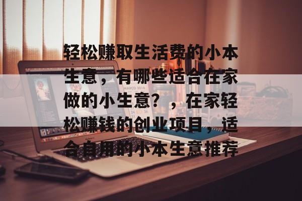 轻松赚取生活费的小本生意,有哪些适合在家做的小生意?,在家轻松赚钱的创业项目,适合自用的小本生意推荐 轻松赚取生活费的小本生意,有哪些适合在家做的小生意?,在家轻松赚钱的创业项目,适合自用的小本生意推荐
