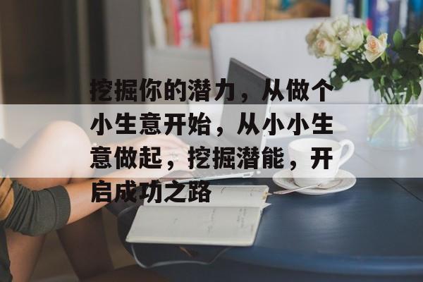 挖掘你的潜力,从做个小生意开始,从小小生意做起,挖掘潜能,开启成功之路 挖掘你的潜力,从做个小生意开始,从小小生意做起,挖掘潜能,开启成功之路
