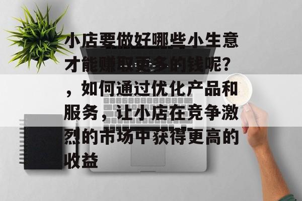 小店要做好哪些小生意才能赚取更多的钱呢?,如何通过优化产品和服务,让小店在竞争激烈的市场中获得更高的收益 小店要做好哪些小生意才能赚取更多的钱呢?,如何通过优化产品和服务,让小店在竞争激烈的市场中获得更高的收益