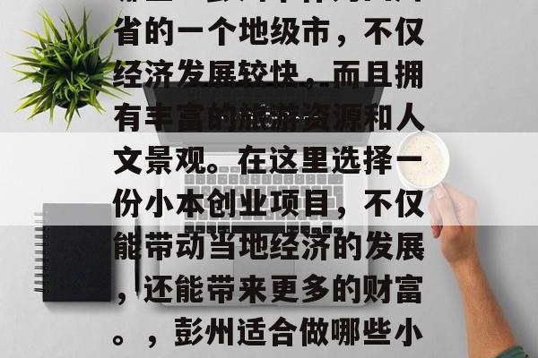 彭州适合做的小生意有哪些?彭州市作为四川省的一个地级市,不仅经济发展较快,而且拥有丰富的旅游资源和人文景观。在这里选择一份小本创业项目,不仅能带动当地经济的发展,还能带来更多的财富。,彭州适合做哪些小生意?这里有你想要的! 彭州适合做的小生意有哪些?彭州市作为四川省的一个地级市,不仅经济发展较快,而且拥有丰富的旅游资源和人文景观。在这里选择一份小本创业项目,不仅能带动当地经济的发展,还能带来更多的财富。,彭州适合做哪些小生意?这里有你想要的!