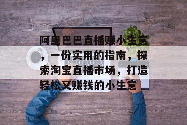 阿里巴巴直播赚小生意,一份实用的指南,探索淘宝直播市场,打造轻松又赚钱的小生意 阿里巴巴直播赚小生意,一份实用的指南,探索淘宝直播市场,打造轻松又赚钱的小生意