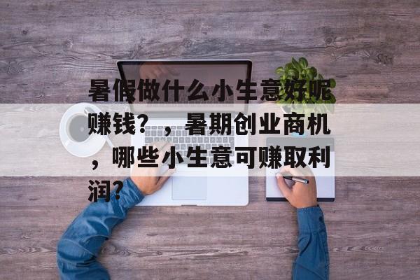 暑假做什么小生意好呢赚钱?,暑期创业商机,哪些小生意可赚取利润? 暑假做什么小生意好呢赚钱?,暑期创业商机,哪些小生意可赚取利润?