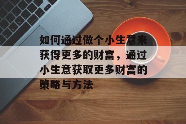 如何通过做个小生意来获得更多的财富,通过小生意获取更多财富的策略与方法 如何通过做个小生意来获得更多的财富,通过小生意获取更多财富的策略与方法