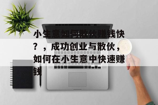 小生意如何散伙赚钱快?,成功创业与散伙,如何在小生意中快速赚钱 小生意如何散伙赚钱快?,成功创业与散伙,如何在小生意中快速赚钱