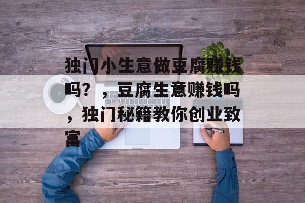 独门小生意做豆腐赚钱吗?,豆腐生意赚钱吗,独门秘籍教你创业致富 独门小生意做豆腐赚钱吗?,豆腐生意赚钱吗,独门秘籍教你创业致富