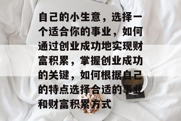 自己的小生意,选择一个适合你的事业,如何通过创业成功地实现财富积累,掌握创业成功的关键,如何根据自己的特点选择合适的事业和财富积累方式 自己的小生意,选择一个适合你的事业,如何通过创业成功地实现财富积累,掌握创业成功的关键,如何根据自己的特点选择合适的事业和财富积累方式