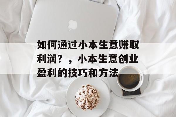 如何通过小本生意赚取利润？，小本生意创业盈利的技巧和方法