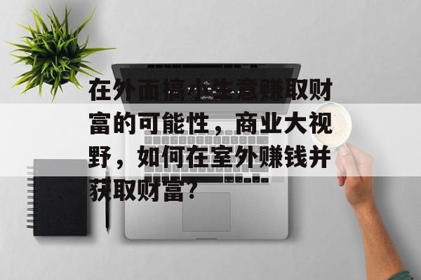 在外面搞小生意赚取财富的可能性,商业大视野,如何在室外赚钱并获取财富? 在外面搞小生意赚取财富的可能性,商业大视野,如何在室外赚钱并获取财富?