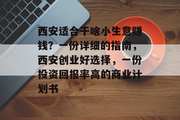 西安适合干啥小生意赚钱?一份详细的指南,西安创业好选择,一份投资回报率高的商业计划书 西安适合干啥小生意赚钱?一份详细的指南,西安创业好选择,一份投资回报率高的商业计划书