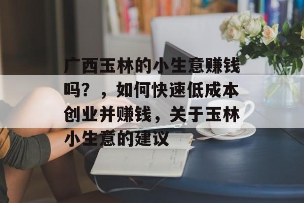 广西玉林的小生意赚钱吗?,如何快速低成本创业并赚钱,关于玉林小生意的建议 广西玉林的小生意赚钱吗?,如何快速低成本创业并赚钱,关于玉林小生意的建议