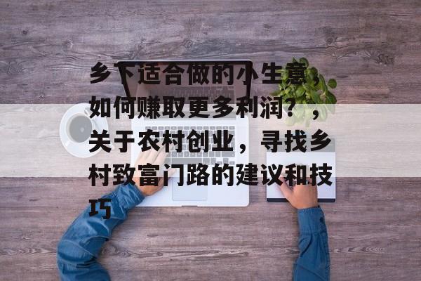 乡下适合做的小生意,如何赚取更多利润?,关于农村创业,寻找乡村致富门路的建议和技巧 乡下适合做的小生意,如何赚取更多利润?,关于农村创业,寻找乡村致富门路的建议和技巧