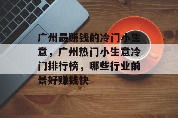 广州最赚钱的冷门小生意,广州热门小生意冷门排行榜,哪些行业前景好赚钱快 广州最赚钱的冷门小生意,广州热门小生意冷门排行榜,哪些行业前景好赚钱快