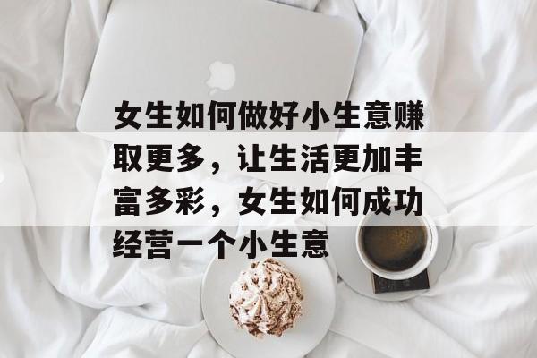 女生如何做好小生意赚取更多,让生活更加丰富多彩,女生如何成功经营一个小生意 女生如何做好小生意赚取更多,让生活更加丰富多彩,女生如何成功经营一个小生意