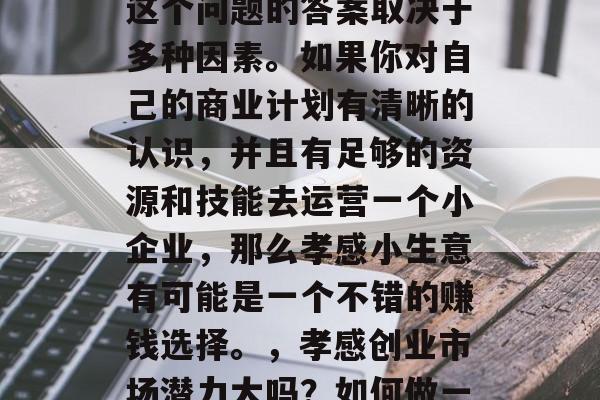 孝感小生意赚不赚钱?这个问题的答案取决于多种因素。如果你对自己的商业计划有清晰的认识,并且有足够的资源和技能去运营一个小企业,那么孝感小生意有可能是一个不错的赚钱选择。,孝感创业市场潜力大吗?如何做一个明智的决策 孝感小生意赚不赚钱?这个问题的答案取决于多种因素。如果你对自己的商业计划有清晰的认识,并且有足够的资源和技能去运营一个小企业,那么孝感小生意有可能是一个不错的赚钱选择。,孝感创业市场潜力大吗?如何做一个明智的决策