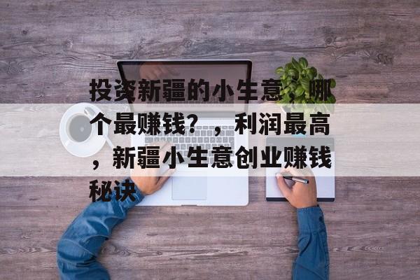 投资新疆的小生意,哪个最赚钱?,利润最高,新疆小生意创业赚钱秘诀 投资新疆的小生意,哪个最赚钱?,利润最高,新疆小生意创业赚钱秘诀