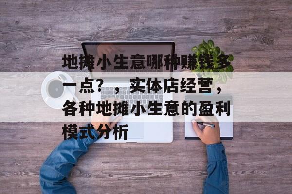 地摊小生意哪种赚钱多一点?,实体店经营,各种地摊小生意的盈利模式分析 地摊小生意哪种赚钱多一点?,实体店经营,各种地摊小生意的盈利模式分析