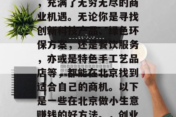北京,这座被誉为中国的首都和国际化大都市,充满了无穷无尽的商业机遇。无论你是寻找创新科技产品、绿色环保方案,还是餐饮服务,亦或是特色手工艺品店等,都能在北京找到适合自己的商机。以下是一些在北京做小生意赚钱的好方法。,创业北京,如何利用小商机实现财富增长 北京,这座被誉为中国的首都和国际化大都市,充满了无穷无尽的商业机遇。无论你是寻找创新科技产品、绿色环保方案,还是餐饮服务,亦或是特色手工艺品店等,都能在北京找到适合自己的商机。以下是一些在北京做小生意赚钱的好方法。,创业北京,如何利用小商机实现财富增长