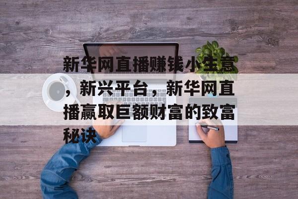 新华网直播赚钱小生意,新兴平台,新华网直播赢取巨额财富的致富秘诀 新华网直播赚钱小生意,新兴平台,新华网直播赢取巨额财富的致富秘诀