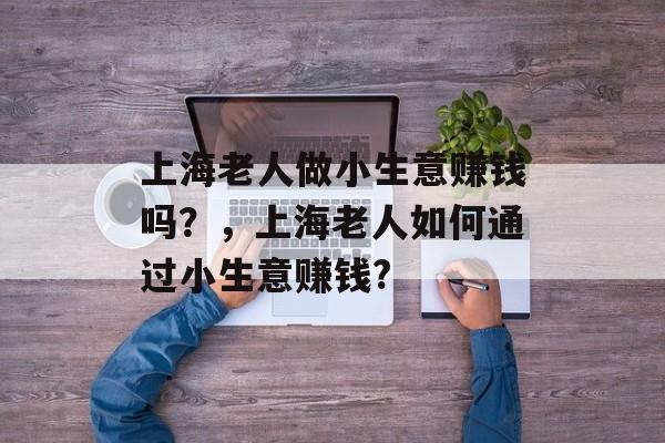 上海老人做小生意赚钱吗?,上海老人如何通过小生意赚钱? 上海老人做小生意赚钱吗?,上海老人如何通过小生意赚钱?