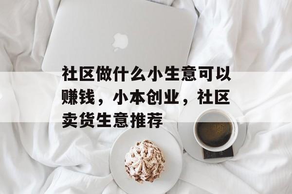社区做什么小生意可以赚钱,小本创业,社区卖货生意推荐 社区做什么小生意可以赚钱,小本创业,社区卖货生意推荐