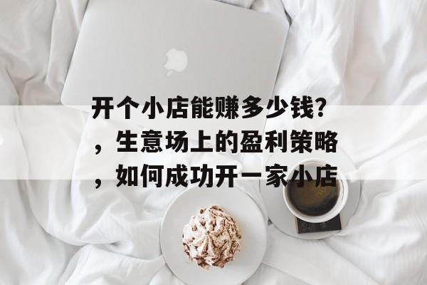 开个小店能赚多少钱?,生意场上的盈利策略,如何成功开一家小店 开个小店能赚多少钱?,生意场上的盈利策略,如何成功开一家小店