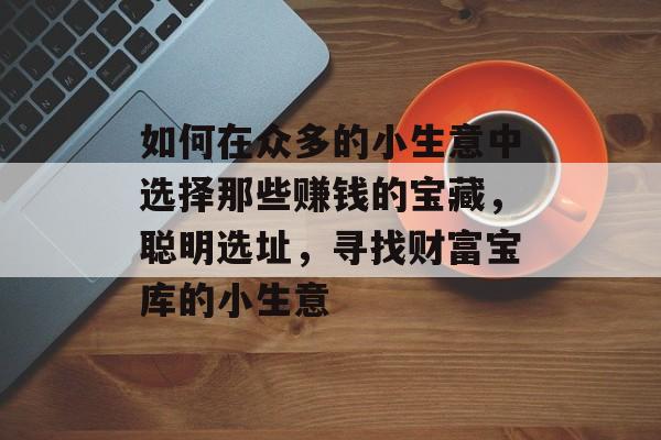 如何在众多的小生意中选择那些赚钱的宝藏,聪明选址,寻找财富宝库的小生意 如何在众多的小生意中选择那些赚钱的宝藏,聪明选址,寻找财富宝库的小生意