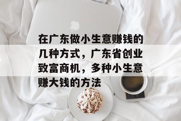 在广东做小生意赚钱的几种方式，广东省创业致富商机，多种小生意赚大钱的方法