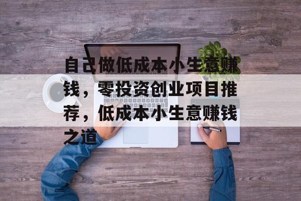 自己做低成本小生意赚钱,零投资创业项目推荐,低成本小生意赚钱之道 自己做低成本小生意赚钱,零投资创业项目推荐,低成本小生意赚钱之道