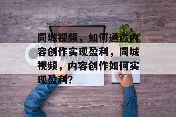 同城视频,如何通过内容创作实现盈利,同城视频,内容创作如何实现盈利? 同城视频,如何通过内容创作实现盈利,同城视频,内容创作如何实现盈利?