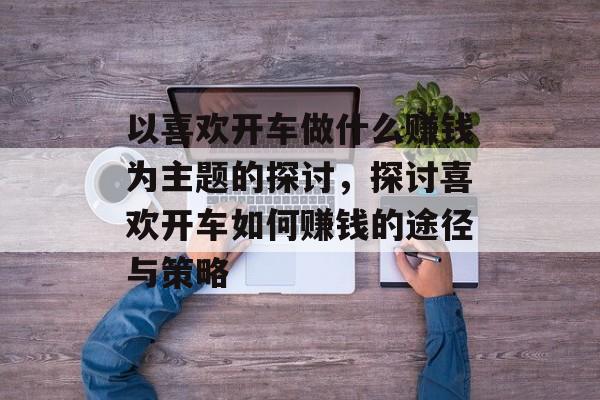 以喜欢开车做什么赚钱为主题的探讨,探讨喜欢开车如何赚钱的途径与策略 以喜欢开车做什么赚钱为主题的探讨,探讨喜欢开车如何赚钱的途径与策略