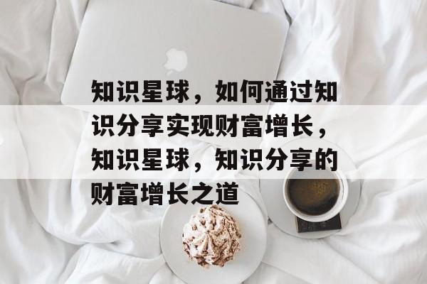 知识星球，如何通过知识分享实现财富增长，知识星球，知识分享的财富增长之道