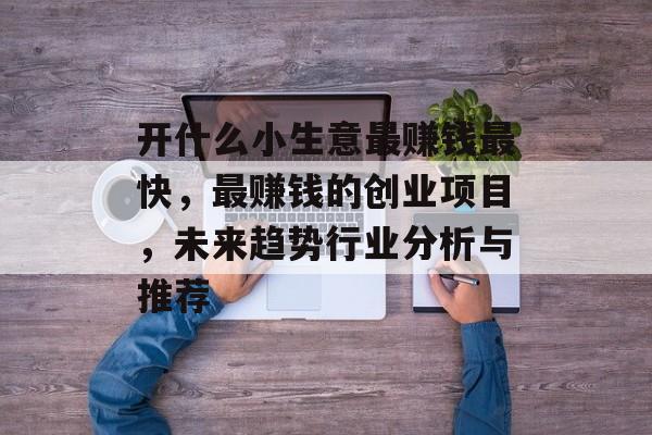开什么小生意最赚钱最快,最赚钱的创业项目,未来趋势行业分析与推荐 开什么小生意最赚钱最快,最赚钱的创业项目,未来趋势行业分析与推荐
