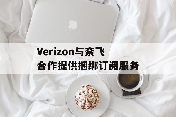 Verizon与奈飞合作提供捆绑订阅服务 Verizon与奈飞合作提供捆绑订阅服务