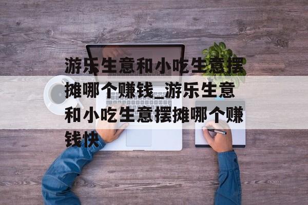 游乐生意和小吃生意摆摊哪个赚钱_游乐生意和小吃生意摆摊哪个赚钱快 游乐生意和小吃生意摆摊哪个赚钱_游乐生意和小吃生意摆摊哪个赚钱快