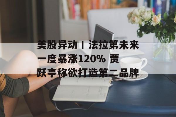 美股异动丨法拉第未来一度暴涨120% 贾跃亭称欲打造第二品牌 美股异动丨法拉第未来一度暴涨120% 贾跃亭称欲打造第二品牌