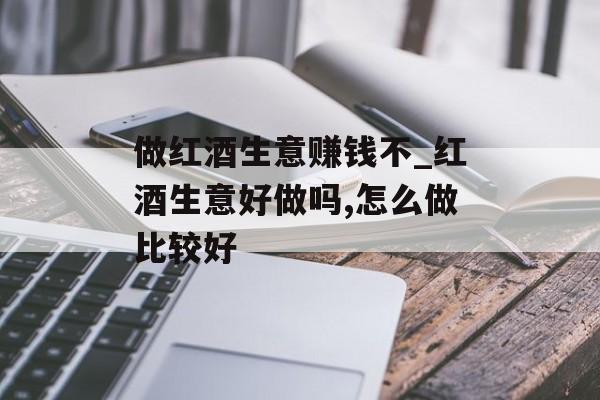 做红酒生意赚钱不_红酒生意好做吗,怎么做比较好 做红酒生意赚钱不_红酒生意好做吗,怎么做比较好