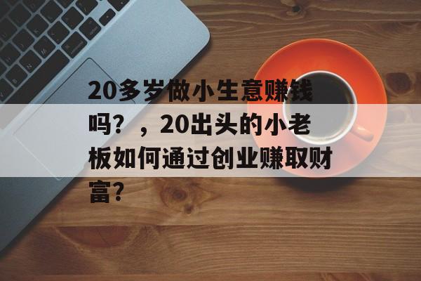 20多岁做小生意赚钱吗?,20出头的小老板如何通过创业赚取财富? 20多岁做小生意赚钱吗?,20出头的小老板如何通过创业赚取财富?